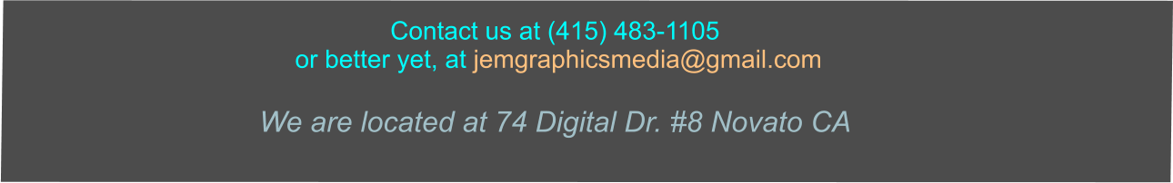 Contact us at (415) 483-1105  or better yet, at jemgraphicsmedia@gmail.com   We are located at 74 Digital Dr. #8 Novato CA